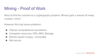 An education effort from
Mining - Proof of Work
Race to find the solution to a cryptography problem. Winner gets a reward of newly
created “coins”.
However this had some problems:
● Intense computational calculations.
● Computer resources: CPU, GPU, Storage.
● Electric power hungry - renewable
● Not secure
 