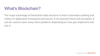 An education effort from
What's Blockchain?
The major advantage of blockchain data structure is that it automates auditing and
makes an application transparent yet secure. It can prevent fraud and corruption. It
can be used to solve many other problems depending on how you implement and
use it.
 