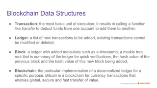 An education effort from
Blockchain Data Structures
● Transaction: the most basic unit of execution, it results in calling a function
like transfer to deduct funds from one account to add them to another.
● Ledger: a list of new transactions to be added, existing transactions cannot
be modified or deleted.
● Block: a ledger with added meta-data such as a timestamp, a merkle tree
root that is summary of the ledger for quick verifications, the hash value of the
previous block and the hash value of this new block being added.
● Blockchain: the particular implementation of a decentralized ledger for a
specific purpose. Bitcoin is a blockchain for currency transactions that
enables global, secure and fast transfer of value.
 