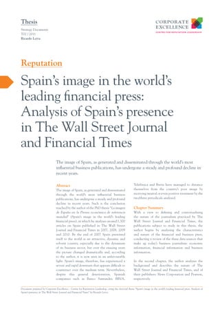 Thesis
Strategy Documents
T02 / 2011
Ricardo Leiva




Reputation

Spain’s image in the world’s
leading financial press:
Analysis of Spain’s presence
in The Wall Street Journal
and Financial Times
                                 The image of Spain, as generated and disseminated through the world’s most
                                 influential business publications, has undergone a steady and profound decline in
                                 recent years.

                                 Abstract                                                                 Telefónica and Iberia have managed to distance
                                 The image of Spain, as generated and disseminated                        themselves from the country’s poor image by
                                 through the world’s most influential business                            receiving neutral or even positive treatment by the
                                 publications, has undergone a steady and profound                        two/three periodicals analysed.
                                 decline in recent years. Such is the conclusion
                                 reached by the author of the PhD thesis “La imagen                       Chapter Summary
                                 de España en la Prensa económica de referencia                           With a view to defining and contextualising
                                 mundial” (Spain’s image in the world’s leading                           the nature of the journalism practiced by The
                                 financial press), in which he analyses around 1,300                      Wall Street Journal and Financial Times, the
                                 articles on Spain published in The Wall Street                           publications subject to study in this thesis, the
                                 Journal and Financial Times in 2007, 2008, 2009                          author begins by analysing the characteristics
                                 and 2010. By the end of 2007 Spain presented                             and nature of the financial and business press,
                                 itself to the world as an attractive, dynamic and                        conducting a review of the three data sources that
                                 solvent country, especially due to the dynamism                          make up today’s business journalism: economic
                                 of its business sector, but over the ensuing years                       information, financial information and business
                                 the picture changed dramatically and, according                          information.
                                 to the author, it is now seen in an unfavourable
                                 light. Spain’s image, therefore, has experienced a                       In the second chapter, the author analyses the
                                 severe and rapid downturn that appears difficult to                      background and describes the nature of The
                                 counteract over the medium term. Nevertheless,                           Wall Street Journal and Financial Times, and of
                                 despite this general deterioration, Spanish                              their publishers: News Corporation and Pearson,
                                 companies such as Banco Santander, BBVA,                                 respectively.


Document prepared by Corporate Excellence - Centre for Reputation Leadership, citing the doctoral thesis “Spain’s image in the world’s leading financial press: Analysis of
Spain’s presence in The Wall Street Journal and Financial Times” by Ricardo Leiva.
 