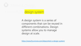 A design system is a series of
components that can be reused in
different combinations. Design
systems allow you to manage
design at scale.
https://www.forumone.com/ideas/what-is-design-system/
Material Design
• Material is a
 