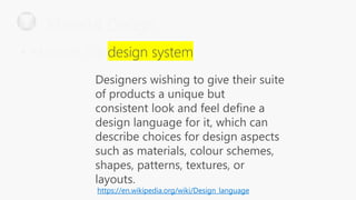 Designers wishing to give their suite
of products a unique but
consistent look and feel define a
design language for it, which can
describe choices for design aspects
such as materials, colour schemes,
shapes, patterns, textures, or
layouts.
https://en.wikipedia.org/wiki/Design_language
Material Design
• Material is a
 