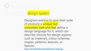 Designers wishing to give their suite
of products a unique but
consistent look and feel define a
design language for it, which can
describe choices for design aspects
such as materials, colour schemes,
shapes, patterns, textures, or
layouts.
https://en.wikipedia.org/wiki/Design_language
Material Design
• Material is a
 