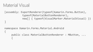 Material Visual
[assembly: ExportRenderer(typeof(Xamarin.Forms.Button),
typeof(MaterialButtonRenderer),
new[] { typeof(VisualMarker.MaterialVisual) })
]
namespace Xamarin.Forms.Material.Android
{
public class MaterialButtonRenderer : MButton, ...
{
 