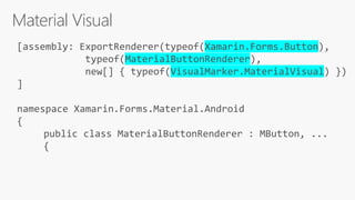 Material Visual
[assembly: ExportRenderer(typeof(Xamarin.Forms.Button),
typeof(MaterialButtonRenderer),
new[] { typeof(VisualMarker.MaterialVisual) })
]
namespace Xamarin.Forms.Material.Android
{
public class MaterialButtonRenderer : MButton, ...
{
 