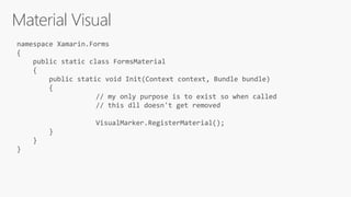 Material Visual
namespace Xamarin.Forms
{
public static class FormsMaterial
{
public static void Init(Context context, Bundle bundle)
{
// my only purpose is to exist so when called
// this dll doesn't get removed
VisualMarker.RegisterMaterial();
}
}
}
 