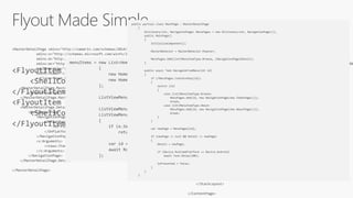 Flyout Made Simple
<FlyoutItem Title="Browse" Icon="tab_feed.png">
<ShellContent ContentTemplate="{DataTemplate local:ItemsPage}" />
</FlyoutItem>
<FlyoutItem Title="About" Icon="tab_about.png">
<ShellContent ContentTemplate="{DataTemplate local:AboutPage}" />
</FlyoutItem>
<MasterDetailPage xmlns="http://xamarin.com/schemas/2014/forms"
xmlns:x="http://schemas.microsoft.com/winfx/2009/xaml"
xmlns:d="http://xamarin.com/schemas/2014/forms/design"
xmlns:mc="http://schemas.openxmlformats.org/markup-compatibility/2006"
mc:Ignorable="d"
xmlns:views="clr-namespace:App6.Views"
x:Class="App6.Views.MainPage">
<MasterDetailPage.Master>
<views:MenuPage />
</MasterDetailPage.Master>
<MasterDetailPage.Detail>
<NavigationPage>
<NavigationPage.Icon>
<OnPlatform x:TypeArguments="FileImageSource">
<On Platform="iOS" Value="tab_feed.png"/>
</OnPlatform>
</NavigationPage.Icon>
<x:Arguments>
<views:ItemsPage />
</x:Arguments>
</NavigationPage>
</MasterDetailPage.Detail>
</MasterDetailPage>
<ContentPage xmlns="http://xamarin.com/schemas/2014/forms"
xmlns:x="http://schemas.microsoft.com/winfx/2009/xaml"
xmlns:d="http://xamarin.com/schemas/2014/forms/design"
xmlns:mc="http://schemas.openxmlformats.org/markup-compatibility/2006
mc:Ignorable="d"
x:Class="App6.Views.MenuPage"
Title="Menu">
<StackLayout VerticalOptions="FillAndExpand">
<ListView x:Name="ListViewMenu"
HasUnevenRows="True">
<d:ListView.ItemsSource>
<x:Array Type="{x:Type x:String}">
<x:String>Item 1</x:String>
<x:String>Item 2</x:String>
</x:Array>
</d:ListView.ItemsSource>
<ListView.ItemTemplate>
<DataTemplate>
<ViewCell>
<Grid Padding="10">
<Label Text="{Binding Title}" d:Text="{Binding .}"
FontSize="20"/>
</Grid>
</ViewCell>
</DataTemplate>
</ListView.ItemTemplate>
</ListView>
</StackLayout>
</ContentPage>
menuItems = new List<HomeMenuItem>
{
new HomeMenuItem {Id = MenuItemType.Browse, Title="Browse" },
new HomeMenuItem {Id = MenuItemType.About, Title="About" }
};
ListViewMenu.ItemsSource = menuItems;
ListViewMenu.SelectedItem = menuItems[0];
ListViewMenu.ItemSelected += async (sender, e) =>
{
if (e.SelectedItem == null)
return;
var id = (int)((HomeMenuItem)e.SelectedItem).Id;
await RootPage.NavigateFromMenu(id);
};
public partial class MainPage : MasterDetailPage
{
Dictionary<int, NavigationPage> MenuPages = new Dictionary<int, NavigationPage>();
public MainPage()
{
InitializeComponent();
MasterBehavior = MasterBehavior.Popover;
MenuPages.Add((int)MenuItemType.Browse, (NavigationPage)Detail);
}
public async Task NavigateFromMenu(int id)
{
if (!MenuPages.ContainsKey(id))
{
switch (id)
{
case (int)MenuItemType.Browse:
MenuPages.Add(id, new NavigationPage(new ItemsPage()));
break;
case (int)MenuItemType.About:
MenuPages.Add(id, new NavigationPage(new AboutPage()));
break;
}
}
var newPage = MenuPages[id];
if (newPage != null && Detail != newPage)
{
Detail = newPage;
if (Device.RuntimePlatform == Device.Android)
await Task.Delay(100);
IsPresented = false;
}
}
}
 