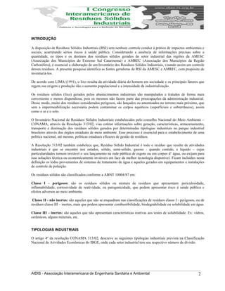 INTRODUÇÂO
A disposição de Resíduos Sólidos Industriais (RSI) sem nenhum controle conduz à prática de impactos ambientais e
sociais, acarretando sérios riscos à saúde pública. Considerando a ausência de informações precisas sobre a
quantidade, os tipos e os destinos dos resíduos sólidos gerados do setor industrial das regiões da AMESC
(Associação dos Municípios do Extremo Sul Catarinense) e AMREC (Associação dos Municípios da Região
Carbonífera), é essencial a elaboração de um Inventário dos Resíduos Sólidos Industriais, visando assim um controle
desses resíduos. A presente pesquisa identifica as fontes geradoras de RSI da AMESC e AMREC, com propósito de
inventariá-los.
De acordo com LIMA (1991), o lixo resulta da atividade diária do homem em sociedade e os principais fatores que
regem sua origem e produção são o aumento populacional e a intensidade da industrialização.
Os resíduos sólidos (lixo) gerados pelos abastecimentos industriais são manipulados e tratados de forma mais
conveniente e menos dispendiosa, pois os mesmos não fazem parte das preocupações da administração industrial.
Desse modo, muito dos resíduos considerados perigosos, são lançados ou amontoados no terreno mais próximo, que
sem a impermeabilização necessária podem contaminar os corpos aquáticos (superficiais e subterrâneos), assim
como o ar e o solo.
O Inventário Nacional de Resíduos Sólidos Industriais estabelecidos pelo conselho Nacional do Meio Ambiente –
CONAMA, através da Resolução 313/02, visa coletar informações sobre geração, características, armazenamento,
transporte e destinação dos resíduos sólidos gerados por determinadas tipologias industriais no parque industrial
brasileiro através dos órgãos estaduais de meio ambiente. Esse processo é essencial para o estabelecimento de uma
política nacional, até mesmo, políticas estaduais eficazes de gestão de resíduos.
A Resolução 313/02 também estabelece que, Resíduo Sólido Industrial é todo o resíduo que resulte de atividades
industriais e que se encontre nos estados, sólido, semi-sólido, gasoso - quando contido, e líquido – cujas
particularidades tornem inviável o seu lançamento na rede pública de esgoto ou em corpos d’ água, ou exijam para
isso soluções técnica ou economicamente inviáveis em face da melhor tecnologia disponível. Ficam incluídos nesta
definição os lodos provenientes de sistemas de tratamento de água e aqueles gerados em equipamentos e instalações
de controle de poluição.
Os resíduos sólidos são classificados conforme a ABNT 10004/87 em:
Classe I – perigosos: são os resíduos sólidos ou mistura de resíduos que apresentam: periculosidade,
inflamabilidade, corrosividade de reatividade, ou patogenicidade, que podem apresentar risco á saúde pública e
efeitos adversos ao meio ambiente.
Classe II - não inertes: são aqueles que não se enquadram nas classificações de resíduos classe I - perigosos, ou de
resíduos classe III – inertes, mais que podem apresentar combustibilidade, biodegrabilidade ou solubilidade em água.
Classe III – inertes: são aqueles que não apresentam características reativas aos testes de solubilidade. Ex: vidros,
cerâmicos, alguns minerais, etc.
TIPOLOGIAS INDUSTRIAIS
O artigo 4º da resolução CONAMA 313/02, descreve as seguintes tipologias industriais prevista na Classificação
Nacional de Atividades Econômicas do IBGE, onde cada setor industrial tem seu respectivo número de divisão.
AIDIS - Associação Interamericana de Engenharia Sanitária e Ambiental 2
 