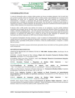 CONSIDERAÇÕES FINAIS
A coleta de informações sobre os resíduos sólidos gerados nas diversas atividades industriais, não foi tarefa fácil,
pois se observou grande carência de informações sobre os resíduos gerados, impossibilitando que os mesmos fossem
identificados de acordo com as respectivas fontes geradoras, além deste problema, as características, o
armazenamento, o transporte e a destinação final, não foram identificados, pois há uma lacuna considerável e
preocupante para a sociedade de informações dos RSI gerados. Este fato pode ser verificado em parte porque os
organismos de controle e vigilância ambiental não direcionam sua ação para os problemas decorrentes da geração de
resíduos sólidos industriais com características de periculosidade.
O descaso sobre os RSI gerados cujos destinos são incertos no sul catarinense é um dos grandes problemas
enfrentados pela sociedade, que por um lado, merece uma intervenção pelo Ministério Público no sentido de fazer
cumprir a legislação ambiental vigente e por outro necessita uma discussão com os setores empreendedores para
assumirem a sua responsabilidade pelos passivos ambientais, buscar formas de minimização dentro dos processos
produtivos, de otimização dos resíduos com a criação de um banco de RSI, adequação de tratamentos para
inertização e por último a deposição em ARIP (Aterro de Resíduos Industriais Perigosos).
Os organismos fiscalizadores deveriam comunicar e exigir as empresas da obrigatoriedade de participação nesse
sistema através da LAO (Licença Ambiental de Operação), e apresentar ao órgão ambiental do estado, informações
periódicas sobre a quantidade de RSI gerados no trimestre, a forma de acondicionamento, o transporte e o destino
dado aos mesmos.
Pretende-se dar continuidade a pesquisa anteriormente apresentada, buscar mais dados nas fontes geradoras podendo
assim inventaria-las.
REFERÊNCIAS BIBLIOGRÁFICAS.
ASSOCIAÇÃO BRASILEIRA DE NORMAS TÉCNICAS. NBR 10004 - Resíduos sólidos: classificação. Rio de
Janeiro: ABNT, 1987.
CONAMA – Conselho Nacional do Meio Ambiente. Dispõe sobre Inventário Nacional de Resíduos Sólidos
Industriais. Resolução nº 313. 29 de outubro de 2002.
D’ALMEIDA, Maria Luiza Otero, VILHENA, André. Lixo Municipal: Manual de Gerenciamento Integrado.
São Paulo: IPT/CEMPRE. 2ª ed, 2000.370 p.
FEPAM. Inventário Nacional e Diagnóstico de Resíduo Sólido Industrial. < http://
www.fepam.rs.gov.br/biblioteca/rsi.asp >.Acesso em: fevereiro de 2004.
FEPAM.Classificação de atividades de impacto local sujeitas ao licenciamento.
< http: // www.fepam.rs.gov.br/central/atividades_lic_municipal.pdf >. Acesso em: fevereiro de 2004.
LIMA , Luiz Mario Queiroz. Tratamento de Resíduos Industriais. In.: Tratamento de Resíduos Sólidos, Compêndio
de Publicações. Caxias do Sul: Ed. do Autor. 1991. p. 169 –181.
RAUD, Cécile. Indústria, Território e Meio Ambiente no Brasil: Perspectiva da industrialização
descentralizada a partir da análise da experiência catarinense. Florianópolis.Ed. da UFSC; Blumenau: Ed. da
FURB, 1999. 276 p.
SCIELO. Influência do tratamento térmico do Resíduo Sólido Industrial. < http://
www.scielo.br/pdt/rarv/v27n4/a15v27n4.pdf >. Acesso em: 5 Abril de 2004.
SOARES, Mario Rogério Kolberg. Curso de Gerenciamento de Resíduos Sólidos Industriais – Parte 2.
Associação Brasileira de Engenharia Sanitária e Ambiental – Secção RS Programa de Desenvolvimento de Recursos
Humanos. Santa Cruz do Sul, 09 de outubro de 2003. (Apostila Parte 2) 90 p.
AIDIS - Associação Interamericana de Engenharia Sanitária e Ambiental 8
 