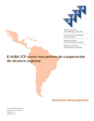 El ALBA-TCP como mecanismo de cooperación 
de alcance regional 
Relaciones Intrarregionales 
Secretaría Permanente 
Caracas, Venezuela 
Julio 2013 
SP/Di N° 4-13  