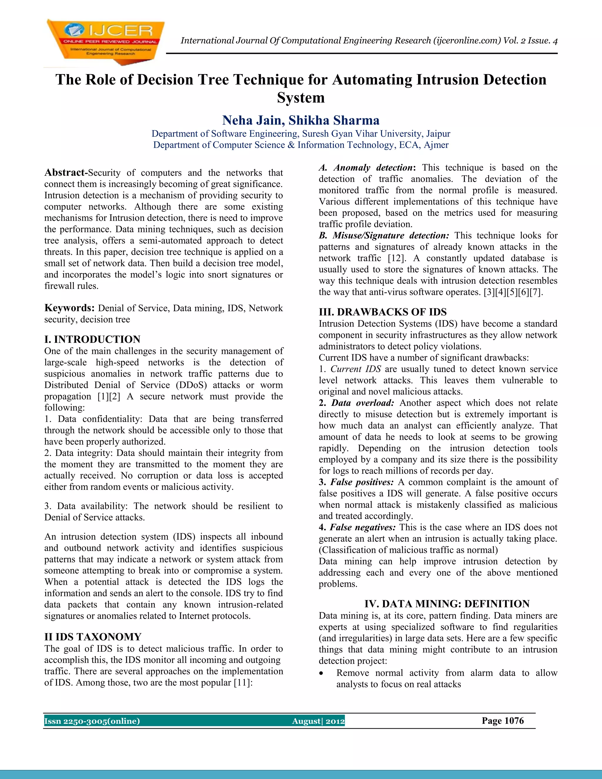 International Journal Of Computational Engineering Research (ijceronline.com) Vol. 2 Issue. 4



  The Role of Decision Tree Technique for Automating Intrusion Detection
                                 System
                                              Neha Jain, Shikha Sharma
                            Department of Software Engineering, Suresh Gyan Vihar University, Jaipur
                            Department of Computer Science & Information Technology, ECA, Ajmer

                                                                        A. Anomaly detection: This technique is based on the
Abstract-Security of computers and the networks that
                                                                        detection of traffic anomalies. The deviation of the
connect them is increasingly becoming of great significance.
                                                                        monitored traffic from the normal profile is measured.
Intrusion detection is a mechanism of providing security to
                                                                        Various different implementations of this technique have
computer networks. Although there are some existing
                                                                        been proposed, based on the metrics used for measuring
mechanisms for Intrusion detection, there is need to improve
                                                                        traffic profile deviation.
the performance. Data mining techniques, such as decision
                                                                        B. Misuse/Signature detection: This technique looks for
tree analysis, offers a semi-automated approach to detect
                                                                        patterns and signatures of already known attacks in the
threats. In this paper, decision tree technique is applied on a
                                                                        network traffic [12]. A constantly updated database is
small set of network data. Then build a decision tree model,
                                                                        usually used to store the signatures of known attacks. The
and incorporates the model’s logic into snort signatures or
                                                                        way this technique deals with intrusion detection resembles
firewall rules.
                                                                        the way that anti-virus software operates. [3][4][5][6][7].
Keywords: Denial of Service, Data mining, IDS, Network                  III. DRAWBACKS OF IDS
security, decision tree                                                 Intrusion Detection Systems (IDS) have become a standard
I. INTRODUCTION                                                         component in security infrastructures as they allow network
One of the main challenges in the security management of                administrators to detect policy violations.
large-scale high-speed networks is the detection of                     Current IDS have a number of significant drawbacks:
suspicious anomalies in network traffic patterns due to                 1. Current IDS are usually tuned to detect known service
Distributed Denial of Service (DDoS) attacks or worm                    level network attacks. This leaves them vulnerable to
propagation [1][2] A secure network must provide the                    original and novel malicious attacks.
following:                                                              2. Data overload: Another aspect which does not relate
1. Data confidentiality: Data that are being transferred                directly to misuse detection but is extremely important is
through the network should be accessible only to those that             how much data an analyst can efficiently analyze. That
have been properly authorized.                                          amount of data he needs to look at seems to be growing
2. Data integrity: Data should maintain their integrity from            rapidly. Depending on the intrusion detection tools
the moment they are transmitted to the moment they are                  employed by a company and its size there is the possibility
actually received. No corruption or data loss is accepted               for logs to reach millions of records per day.
either from random events or malicious activity.                        3. False positives: A common complaint is the amount of
                                                                        false positives a IDS will generate. A false positive occurs
3. Data availability: The network should be resilient to                when normal attack is mistakenly classified as malicious
Denial of Service attacks.                                              and treated accordingly.
                                                                        4. False negatives: This is the case where an IDS does not
An intrusion detection system (IDS) inspects all inbound                generate an alert when an intrusion is actually taking place.
and outbound network activity and identifies suspicious                 (Classification of malicious traffic as normal)
patterns that may indicate a network or system attack from              Data mining can help improve intrusion detection by
someone attempting to break into or compromise a system.                addressing each and every one of the above mentioned
When a potential attack is detected the IDS logs the                    problems.
information and sends an alert to the console. IDS try to find
data packets that contain any known intrusion-related                               IV. DATA MINING: DEFINITION
signatures or anomalies related to Internet protocols.                  Data mining is, at its core, pattern finding. Data miners are
                                                                        experts at using specialized software to find regularities
II IDS TAXONOMY                                                         (and irregularities) in large data sets. Here are a few specific
The goal of IDS is to detect malicious traffic. In order to             things that data mining might contribute to an intrusion
accomplish this, the IDS monitor all incoming and outgoing              detection project:
traffic. There are several approaches on the implementation              Remove normal activity from alarm data to allow
of IDS. Among those, two are the most popular [11]:                          analysts to focus on real attacks


Issn 2250-3005(online)                                            August| 2012                                     Page 1076
 