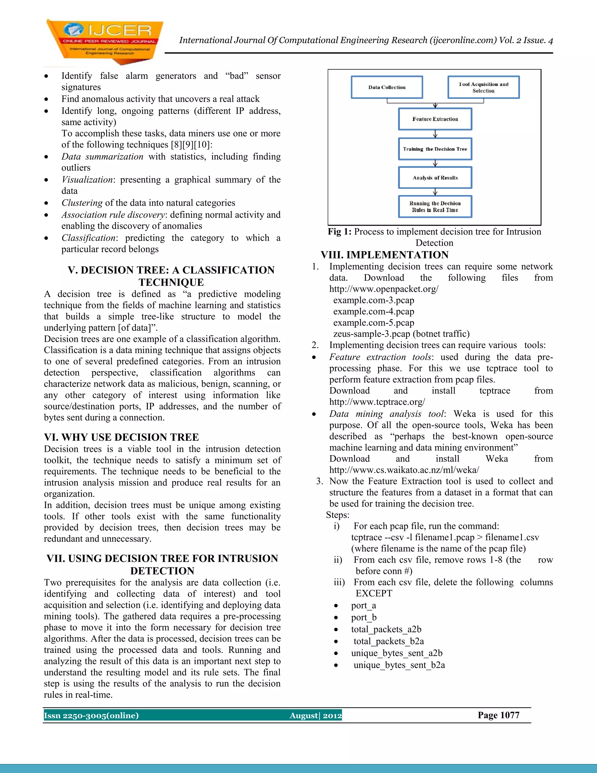 International Journal Of Computational Engineering Research (ijceronline.com) Vol. 2 Issue. 4



   Identify false alarm generators and “bad” sensor
    signatures
   Find anomalous activity that uncovers a real attack
   Identify long, ongoing patterns (different IP address,
    same activity)
    To accomplish these tasks, data miners use one or more
    of the following techniques [8][9][10]:
   Data summarization with statistics, including finding
    outliers
   Visualization: presenting a graphical summary of the
    data
   Clustering of the data into natural categories
   Association rule discovery: defining normal activity and
    enabling the discovery of anomalies
                                                                            Fig 1: Process to implement decision tree for Intrusion
   Classification: predicting the category to which a
                                                                                                  Detection
    particular record belongs
                                                                           VIII. IMPLEMENTATION
      V. DECISION TREE: A CLASSIFICATION                              1.  Implementing decision trees can require some network
                                                                          data.      Download        the    following     files from
                  TECHNIQUE
                                                                          http://www.openpacket.org/
A decision tree is defined as “a predictive modeling
                                                                           example.com-3.pcap
technique from the fields of machine learning and statistics
                                                                           example.com-4.pcap
that builds a simple tree-like structure to model the
                                                                           example.com-5.pcap
underlying pattern [of data]”.
                                                                           zeus-sample-3.pcap (botnet traffic)
Decision trees are one example of a classification algorithm.
                                                                      2. Implementing decision trees can require various tools:
Classification is a data mining technique that assigns objects
to one of several predefined categories. From an intrusion             Feature extraction tools: used during the data pre-
detection perspective, classification algorithms can                      processing phase. For this we use tcptrace tool to
characterize network data as malicious, benign, scanning, or              perform feature extraction from pcap files.
any other category of interest using information like                     Download           and        install     tcptrace    from
source/destination ports, IP addresses, and the number of                 http://www.tcptrace.org/
bytes sent during a connection.                                        Data mining analysis tool: Weka is used for this
                                                                          purpose. Of all the open-source tools, Weka has been
VI. WHY USE DECISION TREE                                                 described as “perhaps the best-known open-source
Decision trees is a viable tool in the intrusion detection                machine learning and data mining environment”
toolkit, the technique needs to satisfy a minimum set of                  Download           and         install      Weka      from
requirements. The technique needs to be beneficial to the                 http://www.cs.waikato.ac.nz/ml/weka/
intrusion analysis mission and produce real results for an             3. Now the Feature Extraction tool is used to collect and
organization.                                                             structure the features from a dataset in a format that can
In addition, decision trees must be unique among existing                 be used for training the decision tree.
tools. If other tools exist with the same functionality                  Steps:
provided by decision trees, then decision trees may be                     i) For each pcap file, run the command:
redundant and unnecessary.                                                       tcptrace --csv -l filename1.pcap > filename1.csv
                                                                                 (where filename is the name of the pcap file)
VII. USING DECISION TREE FOR INTRUSION                                     ii) From each csv file, remove rows 1-8 (the          row
               DETECTION                                                           before conn #)
Two prerequisites for the analysis are data collection (i.e.               iii) From each csv file, delete the following columns
identifying and collecting data of interest) and tool                              EXCEPT
acquisition and selection (i.e. identifying and deploying data              port_a
mining tools). The gathered data requires a pre-processing                  port_b
phase to move it into the form necessary for decision tree                  total_packets_a2b
algorithms. After the data is processed, decision trees can be                   total_packets_b2a
trained using the processed data and tools. Running and                     unique_bytes_sent_a2b
analyzing the result of this data is an important next step to                   unique_bytes_sent_b2a
understand the resulting model and its rule sets. The final
step is using the results of the analysis to run the decision
rules in real-time.

Issn 2250-3005(online)                                           August| 2012                                     Page 1077
 