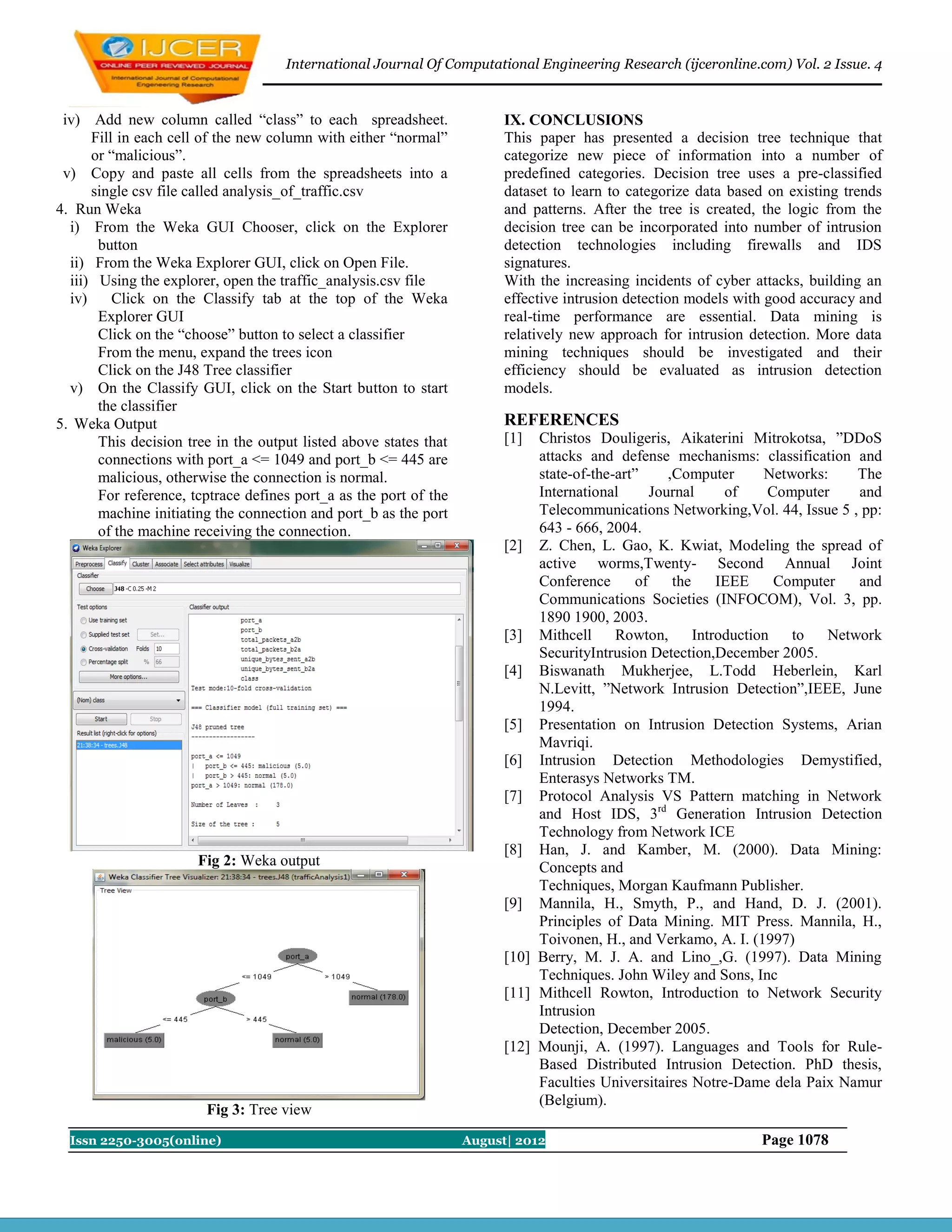International Journal Of Computational Engineering Research (ijceronline.com) Vol. 2 Issue. 4


 iv) Add new column called “class” to each spreadsheet.                  IX. CONCLUSIONS
      Fill in each cell of the new column with either “normal”           This paper has presented a decision tree technique that
      or “malicious”.                                                    categorize new piece of information into a number of
 v) Copy and paste all cells from the spreadsheets into a                predefined categories. Decision tree uses a pre-classified
      single csv file called analysis_of_traffic.csv                     dataset to learn to categorize data based on existing trends
4. Run Weka                                                              and patterns. After the tree is created, the logic from the
  i) From the Weka GUI Chooser, click on the Explorer                    decision tree can be incorporated into number of intrusion
       button                                                            detection technologies including firewalls and IDS
  ii) From the Weka Explorer GUI, click on Open File.                    signatures.
  iii) Using the explorer, open the traffic_analysis.csv file            With the increasing incidents of cyber attacks, building an
  iv)     Click on the Classify tab at the top of the Weka               effective intrusion detection models with good accuracy and
       Explorer GUI                                                      real-time performance are essential. Data mining is
       Click on the “choose” button to select a classifier               relatively new approach for intrusion detection. More data
       From the menu, expand the trees icon                              mining techniques should be investigated and their
       Click on the J48 Tree classifier                                  efficiency should be evaluated as intrusion detection
  v) On the Classify GUI, click on the Start button to start             models.
       the classifier
5. Weka Output                                                           REFERENCES
       This decision tree in the output listed above states that         [1]  Christos Douligeris, Aikaterini Mitrokotsa, ”DDoS
       connections with port_a <= 1049 and port_b <= 445 are                  attacks and defense mechanisms: classification and
       malicious, otherwise the connection is normal.                         state-of-the-art”      ,Computer       Networks:    The
       For reference, tcptrace defines port_a as the port of the              International       Journal      of     Computer    and
       machine initiating the connection and port_b as the port               Telecommunications Networking,Vol. 44, Issue 5 , pp:
       of the machine receiving the connection.                               643 - 666, 2004.
                                                                         [2] Z. Chen, L. Gao, K. Kwiat, Modeling the spread of
                                                                              active worms,Twenty- Second Annual Joint
                                                                              Conference       of     the     IEEE     Computer   and
                                                                              Communications Societies (INFOCOM), Vol. 3, pp.
                                                                              1890 1900, 2003.
                                                                         [3] Mithcell      Rowton,        Introduction   to   Network
                                                                              SecurityIntrusion Detection,December 2005.
                                                                         [4] Biswanath Mukherjee, L.Todd Heberlein, Karl
                                                                              N.Levitt, ”Network Intrusion Detection”,IEEE, June
                                                                              1994.
                                                                         [5] Presentation on Intrusion Detection Systems, Arian
                                                                              Mavriqi.
                                                                         [6] Intrusion Detection Methodologies Demystified,
                                                                              Enterasys Networks TM.
                                                                         [7] Protocol Analysis VS Pattern matching in Network
                                                                              and Host IDS, 3rd Generation Intrusion Detection
                                                                              Technology from Network ICE
                                                                         [8] Han, J. and Kamber, M. (2000). Data Mining:
                       Fig 2: Weka output                                     Concepts and
                                                                              Techniques, Morgan Kaufmann Publisher.
                                                                         [9] Mannila, H., Smyth, P., and Hand, D. J. (2001).
                                                                              Principles of Data Mining. MIT Press. Mannila, H.,
                                                                              Toivonen, H., and Verkamo, A. I. (1997)
                                                                         [10] Berry, M. J. A. and Lino_,G. (1997). Data Mining
                                                                              Techniques. John Wiley and Sons, Inc
                                                                         [11] Mithcell Rowton, Introduction to Network Security
                                                                              Intrusion
                                                                              Detection, December 2005.
                                                                         [12] Mounji, A. (1997). Languages and Tools for Rule-
                                                                              Based Distributed Intrusion Detection. PhD thesis,
                                                                              Faculties Universitaires Notre-Dame dela Paix Namur
                                                                              (Belgium).
                        Fig 3: Tree view
  Issn 2250-3005(online)                                           August| 2012                                  Page 1078
 