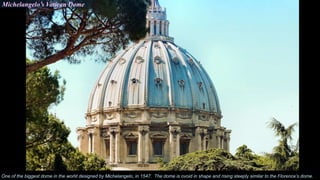 Michelangelo’s Vatican Dome
One of the biggest dome in the world designed by Michelangelo, in 1547. The dome is ovoid in shape and rising steeply similar to the Florence’s dome.
 