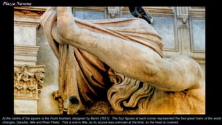 Piazza Navona
At the centre of the square is the Fiumi fountain, designed by Berini (1651). The four figures at each corner represented the four great rivers of the world
(Ganges, Danube, Nile and River Plate). This is one is Nile, as its source was unknown at the time, so the head is covered.
 