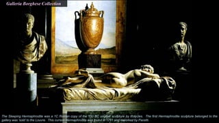 The Sleeping Hermaphrodite was a 1C Roman copy of the 150 BC original sculpture by Polycles. The first Hermaphrodite sculpture belonged to the
gallery was ‘sold’ to the Louvre. This current Hermaphrodite was found in 1781 and reworked by Pacetti.
Galleria Borghese Collection
 