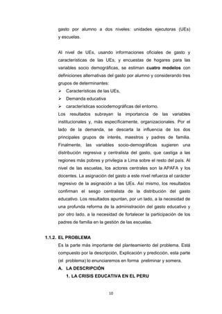 10
gasto por alumno a dos niveles: unidades ejecutoras (UEs)
y escuelas.
Al nivel de UEs, usando informaciones oficiales de gasto y
características de las UEs, y encuestas de hogares para las
variables socio demográficas, se estiman cuatro modelos con
definiciones alternativas del gasto por alumno y considerando tres
grupos de determinantes:
 Características de las UEs,
 Demanda educativa
 características sociodemográficas del entorno.
Los resultados subrayan la importancia de las variables
institucionales y, más específicamente, organizacionales. Por el
lado de la demanda, se descarta la influencia de los dos
principales grupos de interés, maestros y padres de familia.
Finalmente, las variables socio-demográficas sugieren una
distribución regresiva y centralista del gasto, que castiga a las
regiones más pobres y privilegia a Lima sobre el resto del país. Al
nivel de las escuelas, los actores centrales son la APAFA y los
docentes. La asignación del gasto a este nivel refuerza el carácter
regresivo de la asignación a las UEs. Así mismo, los resultados
confirman el sesgo centralista de la distribución del gasto
educativo. Los resultados apuntan, por un lado, a la necesidad de
una profunda reforma de la administración del gasto educativo y
por otro lado, a la necesidad de fortalecer la participación de los
padres de familia en la gestión de las escuelas.
1.1.2. EL PROBLEMA
Es la parte más importante del planteamiento del problema. Está
compuesto por la descripción, Explicación y predicción, esta parte
(el problema) lo enunciaremos en forma preliminar y somera.
A. LA DESCRIPCIÓN
1. LA CRISIS EDUCATIVA EN EL PERU
 