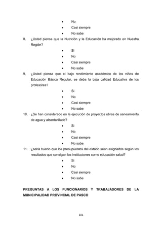 101
 No
 Casi siempre
 No sabe
8. ¿Usted piensa que la Nutrición y la Educación ha mejorado en Nuestra
Región?
 Si
 No
 Casi siempre
 No sabe
9. ¿Usted piensa que el bajo rendimiento académico de los niños de
Educación Básica Regular, se deba la baja calidad Educativa de los
profesores?
 Si
 No
 Casi siempre
 No sabe
10. ¿Se han considerado en la ejecución de proyectos obras de saneamiento
de agua y alcantarillado?
 Si
 No
 Casi siempre
 No sabe
11. ¿sería bueno que los presupuestos del estado sean asignados según los
resultados que consigan las instituciones como educación salud?
 Si
 No
 Casi siempre
 No sabe
PREGUNTAS A LOS FUNCIONARIOS Y TRABAJADORES DE LA
MUNICIPALIDAD PROVINCIAL DE PASCO
 