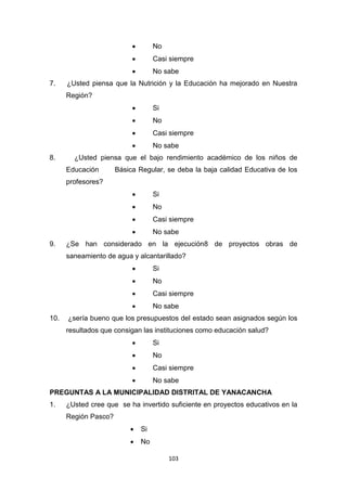 103
 No
 Casi siempre
 No sabe
7. ¿Usted piensa que la Nutrición y la Educación ha mejorado en Nuestra
Región?
 Si
 No
 Casi siempre
 No sabe
8. ¿Usted piensa que el bajo rendimiento académico de los niños de
Educación Básica Regular, se deba la baja calidad Educativa de los
profesores?
 Si
 No
 Casi siempre
 No sabe
9. ¿Se han considerado en la ejecución8 de proyectos obras de
saneamiento de agua y alcantarillado?
 Si
 No
 Casi siempre
 No sabe
10. ¿sería bueno que los presupuestos del estado sean asignados según los
resultados que consigan las instituciones como educación salud?
 Si
 No
 Casi siempre
 No sabe
PREGUNTAS A LA MUNICIPALIDAD DISTRITAL DE YANACANCHA
1. ¿Usted cree que se ha invertido suficiente en proyectos educativos en la
Región Pasco?
 Si
 No
 