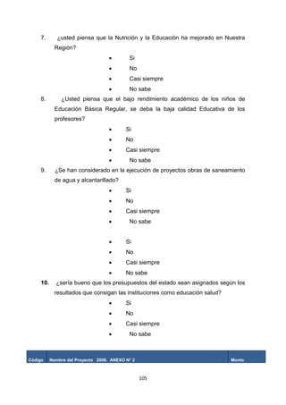 105
7. ¿usted piensa que la Nutrición y la Educación ha mejorado en Nuestra
Región?
 Si
 No
 Casi siempre
 No sabe
8. ¿Usted piensa que el bajo rendimiento académico de los niños de
Educación Básica Regular, se deba la baja calidad Educativa de los
profesores?
 Si
 No
 Casi siempre
 No sabe
9. ¿Se han considerado en la ejecución de proyectos obras de saneamiento
de agua y alcantarillado?
 Si
 No
 Casi siempre
 No sabe
 Si
 No
 Casi siempre
 No sabe
10. ¿sería bueno que los presupuestos del estado sean asignados según los
resultados que consigan las instituciones como educación salud?
 Si
 No
 Casi siempre
 No sabe
Código Nombre del Proyecto 2008. ANEXO N° 2 Monto
 