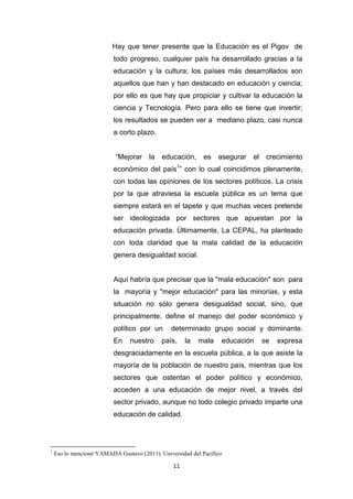 11
Hay que tener presente que la Educación es el Pigov de
todo progreso, cualquier país ha desarrollado gracias a la
educación y la cultura; los países más desarrollados son
aquellos que han y han destacado en educación y ciencia;
por ello es que hay que propiciar y cultivar la educación la
ciencia y Tecnología. Pero para ello se tiene que invertir;
los resultados se pueden ver a mediano plazo, casi nunca
a corto plazo.
“Mejorar la educación, es asegurar el crecimiento
económico del país1
” con lo cual coincidimos plenamente,
con todas las opiniones de los sectores políticos. La crisis
por la que atraviesa la escuela pública es un tema que
siempre estará en el tapete y que muchas veces pretende
ser ideologizada por sectores que apuestan por la
educación privada. Últimamente, La CEPAL, ha planteado
con toda claridad que la mala calidad de la educación
genera desigualdad social.
Aquí habría que precisar que la "mala educación" son para
la mayoría y "mejor educación" para las minorías, y esta
situación no sólo genera desigualdad social, sino, que
principalmente, define el manejo del poder económico y
político por un determinado grupo social y dominante.
En nuestro país, la mala educación se expresa
desgraciadamente en la escuela pública, a la que asiste la
mayoría de la población de nuestro país, mientras que los
sectores que ostentan el poder político y económico,
acceden a una educación de mejor nivel, a través del
sector privado, aunque no todo colegio privado imparte una
educación de calidad.
1
Eso lo mencionó YAMADA Gustavo (2011). Universidad del Pacífico
 