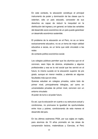 12
En este contexto, la educación constituye el principal
instrumento de poder y dominación de las clases que lo
ostentan, sólo un país educado, conocedor de sus
derechos es capaz de reducir la inequidad en la
distribución del ingreso y en general, en todas las variables
del desarrollo socio económico de un país puede garantizar
un desarrollo económico sostenible.
El problema de la educación en el Perú, no es un tema
exclusivamente educativo, no es un tema de mejor calidad
educativa a secas, es un tema que está vinculado a las
redes
de contacto político económico social.
Los colegios públicos permiten que los alumnos que en el
conviven, sean hijos de obreros, empleados y algunos
profesionales y esa es la red social que les servirá en el
futuro, lo mismo sucede en la educación superior de pre
grado, aunque en menor medida, y además en algunas
facultades más que en otras.
Quienes estudian en colegios privados, sobre todo de
primer nivel, principalmente bilingües, así como en
universidades privadas de primer nivel, conviven con un
entorno vinculado
Al poder de turno o al poder futuro.
Es así, que la educación en cuanto a su estructura actual y
condiciones, no promueve la igualdad de oportunidades
entre ricos y pobres, condicionando de esta manera el
desarrollo del país.
En los últimos exámenes PISA, por sus siglas en inglés,
para alumnos de 15 años promedio en las áreas de
comprensión lectora, matemáticas y Ciencias, el Perú
 