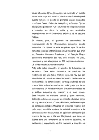 13
ocupa el puesto 62 de 65 países, ha mejorado un puesto
respecto de la prueba anterior, mientras que Chile ocupa el
puesto número 43, siendo los primeros lugares ocupados
por China, Corea, Finlandia, Hong Kong y Canadá. Ojo en
esta prueba participan 7,251 alumnos de colegios públicos
y privados, es decir, la crisis y sus resultados
internacionales no es patrimonio exclusivo de la Escuela
Pública.
En nuestro país, el gobierno ha desarrollado la
reconstrucción de la infraestructura educativa, siendo
relevantes dos niveles de esta: en primer lugar 50 de los
llamados colegios emblemáticos a nivel nacional, que eran
las Grandes Unidades Escolares y el Colegio Mayor
Secundario Presidente del Perú que funciona en Lima,
Huampaní, y que albergaría a los 300 mejores estudiantes
De la red educativa pública nacional
Ante esta pobre situación, el Ministro de Educación ha
expresado “Que estos resultados de medición de
rendimiento son una luz al final del túnel. No hay que ser
triunfalistas, el camino es correcto pero lo hecho aún es
insuficientes”. No señor Ministro, ser los penúltimos de una
prueba internacional es un fracaso más grave que la no
clasificación a un mundial de futbol y muestra el fracaso de
la política educativa del régimen y el suyo propio.
Esta solución es bastante parcial y poco relevante,
debiendo, además de escoger un modelo educativo como
los hoy exitosos; China, Corea y Finlandia, sería bueno que
se construyan colegios Mayores en todas las regiones del
país, esto permitiría mejorar la calidad educativa y la
competitividad de los alumnos, en oposición al modelo que
propone la Ley de la Carrera Magisterial, que toma en
cuenta sólo una dimensión de la calidad educativa, la
evaluación y capacitación de los maestros y además, no
 