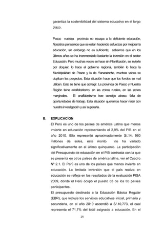 14
garantiza la sostenibilidad del sistema educativo en el largo
plazo.
Pasco nuestra provincia no escapa a la deficiente educación,
Nosotros pensamos que se están haciendo esfuerzos por mejorar la
educación, sin embargo no es suficiente; sabemos que en los
últimos años se ha incrementado bastante la inversión en el sector
Educación. Pero muchas veces se hace sin Planificación, se invierte
por doquier, lo hace el gobierno regional, también lo hace la
Municipalidad de Pasco y la de Yanacancha, muchas veces se
duplican los proyectos. Esta situación hace que los fondos se mal
utilicen. Esto se tiene que corregir. La provincia de Pasco y Nuestra
Región tiene analfabetismo, en las zonas rurales, en las zonas
marginales. El analfabetismo trae consigo atraso, falta de
oportunidades de trabajo. Esta situación queremos hacer notar con
nuestra investigación yasí superarla.
B. EXPLICACION
El Perú es uno de los países de américa Latina que menos
invierte en educación representando el 2,9% del PIB en el
año 2010. Ello representó aproximadamente S/.14, 960
millones de soles, este monto no ha variado
significativamente en el último quinquenio. La participación
del Presupuesto de educación en el PIB contrasta con la que
se presenta en otros países de américa latina, ver el Cuadro
Nº 2.1. El Perú es uno de los países que menos invierte en
educación. La limitada inversión que el país realiza en
educación se refleja en los resultados de la evaluación PISA
2009, donde el Perú ocupó el puesto 63 de los 65 países
participantes.
El presupuesto destinado a la Educación Básica Regular
(EBR), que incluye los servicios educativos inicial, primaria y
secundaria, en el año 2010 ascendió a S/.10,773, el cual
representa el 71,7% del total asignado a educación. En el
 