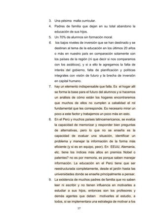 17
3. Una pésima malla curricular.
4. Padres de familia que dejan en su total abandono la
educación de sus hijos.
5. Un 70% de alumnos sin formación moral.
6. los bajos niveles de inversión que se han destinado y se
destinan al tema de la educación en los últimos 20 años
o más en nuestro país en comparación solamente con
los países de la región (ni que decir si nos comparamos
con los asiáticos), y si a ello le agregamos la falta de
interés del gobierno, falta de planificación y políticas
integrales con visión de futuro y la brecha de inversión
en capital humano.
7. hay un elemento indispensable que falla. Es el hogar allí
se forma la base para el futuro del alumnos y si hacemos
un análisis de cómo están los hogares encontraremos
que muchos de ellos no cumplen a cabalidad el rol
fundamental que les corresponde. Es necesario mirar un
poco a este factor y trabajemos un poco más en esto.
8. En el Perú y muchos países latinoamericanos, se evalúa
la capacidad de memorizar y responder bien preguntas
de alternativas, pero lo que no se enseña es la
capacidad de evaluar una situación, identificar un
problema y manejar la información de la forma más
eficiente (y si es en equipo, peor). En EEUU, Alemania,
etc. tiene los índices más altos en premios Nobel o
patentes? no es por memoria, es porque saben manejar
información. La educación en el Perú tiene que ser
reestructurada completamente, desde el jardín hasta las
universidades donde se enseñe principalmente a pensar.
9. La existencia de muchos padres de familia que no saben
leer ni escribir y no tienen influencia en motivarles a
estudiar a sus hijos, entonces son los profesores y
demás agentes que deben motivarles al estudio, a
todos, si se implementara una estrategia de motivar a los
 