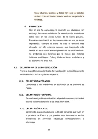 18
niños, jóvenes, adultos y todos tan solo a estudiar
mínimo 2 horas diarias nuestra realidad empezaría a
revertirse.
E. PREDICCION
Hoy en día ha aumentado la inversión en educación, sin
embargo ésta no es suficiente. Se necesita más inversiones
sobre todo en las zonas rurales de la Sierra peruana.
Pensamos que invertir en las zonas rurales es una de suma
importancia. Siempre la sierra ha sido el territorio más
atrasado, por ello estamos seguros que inyectando más
interés en estas zonas el Perú puede salir del analfabetismo:
no olvidemos que tenemos por lo menos dos millones
habitante analfabetos. Cuba y Chile no tienen analfabetos y
su economía no anda mal.
1.2. DELIMITACIÓN DE LA INVESTIGACIÓN
Frente a la problemática planteada, la investigación metodológicamente
se ha delimitado en los siguientes aspectos:
1.2.1. DELIMITACIÓN ESPACIAL
Comprende a las inversiones en educación de la provincia de
Pasco.
1.2.2. DELIMITACIÓN TEMPORAL
Es una investigación de actualidad, el periodo que comprenderá el
estudio es correspondiente a los años 2007-2014.
1.2.3. DELIMITACIÓN SOCIAL
Comprende a aproximadamente a 80,000 personas que viven en
la provincia de Pasco y que pueden estar involucrados en las
Inversiones en proyectos educativos correspondientes a
educación.
 