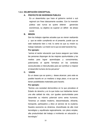 19
1.2.4. DELIMITACIÓN CONCEPTUAL
A. PROYECTO DE INVERSION PUBLICA
Es un desembolso que hace el gobierno central o sub
regional con fines básicamente sociales. Con la inversión
pública casi nunca se quiere obtener ganancias
económicas, su objetivo es superar un déficit de atraso
social.
B. MISION
Son los trabajos vigentes actuales que se vienen realizando
y que se están cumpliendo en el presente, puede que se
esté realizando bien o mal, lo cierto es que su misión su
trabajo realizado. La misión es lo que se está haciendo hoy.
Por ejemplo:
“somos el sector educación que busca asegurar que todas
las personas dispongan de las mejores oportunidades y los
medios para lograr aprendizajes y conocimientos,
potenciando el aporte formativo en los contextos
socioculturales e interculturales para así contribuir a mejorar
el desarrollo humano de los peruanos”
C. VISION
Es un deseo que se quiere y desea alcanzar, pero este es
posible hacerlo en un mediano o largo plazo, si es que se
tienen posibilidades materiales para hacerlo.
Por ejemplo:
“Somos una sociedad democrática en la que prevalece el
Estado de derecho y en la que todos sus habitantes tienen
una alta calidad de vida, con iguales oportunidades para
desarrollar su máximo potencial como seres humanos.
Tenemos un estado moderno, descentralizado, eficiente,
transporte, participativo y ético al servicio de la ciudanía.
Nuestra economía es dinámica, diversificada de alto nivel
tecnológico y equilibrada regionalmente, con pleno empleo,
alta productividad del trabajo e invirtiendo en educación y
tecnología.”
 