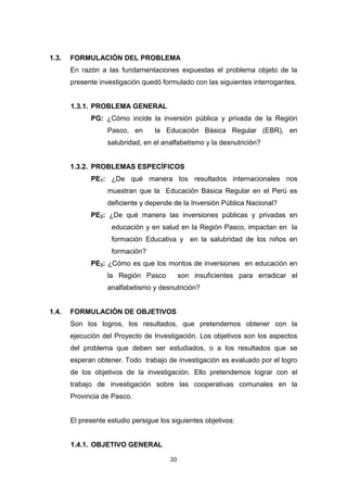 20
1.3. FORMULACIÓN DEL PROBLEMA
En razón a las fundamentaciones expuestas el problema objeto de la
presente investigación quedó formulado con las siguientes interrogantes.
1.3.1. PROBLEMA GENERAL
PG: ¿Cómo incide la inversión pública y privada de la Región
Pasco, en la Educación Básica Regular (EBR), en
salubridad, en el analfabetismo y la desnutrición?
1.3.2. PROBLEMAS ESPECÍFICOS
PE1: ¿De qué manera los resultados internacionales nos
muestran que la Educación Básica Regular en el Perú es
deficiente y depende de la Inversión Pública Nacional?
PE2: ¿De qué manera las inversiones públicas y privadas en
educación y en salud en la Región Pasco, impactan en la
formación Educativa y en la salubridad de los niños en
formación?
PE3: ¿Cómo es que los montos de inversiones en educación en
la Región Pasco son insuficientes para erradicar el
analfabetismo y desnutrición?
1.4. FORMULACIÓN DE OBJETIVOS
Son los logros, los resultados, que pretendemos obtener con la
ejecución del Proyecto de Investigación. Los objetivos son los aspectos
del problema que deben ser estudiados, o a los resultados que se
esperan obtener. Todo trabajo de investigación es evaluado por el logro
de los objetivos de la investigación. Ello pretendemos lograr con el
trabajo de investigación sobre las cooperativas comunales en la
Provincia de Pasco.
El presente estudio persigue los siguientes objetivos:
1.4.1. OBJETIVO GENERAL
 