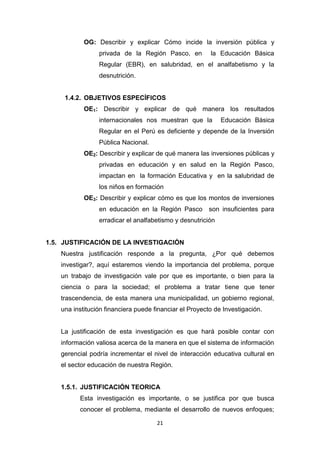 21
OG: Describir y explicar Cómo incide la inversión pública y
privada de la Región Pasco, en la Educación Básica
Regular (EBR), en salubridad, en el analfabetismo y la
desnutrición.
1.4.2. OBJETIVOS ESPECÍFICOS
OE1: Describir y explicar de qué manera los resultados
internacionales nos muestran que la Educación Básica
Regular en el Perú es deficiente y depende de la Inversión
Pública Nacional.
OE2: Describir y explicar de qué manera las inversiones públicas y
privadas en educación y en salud en la Región Pasco,
impactan en la formación Educativa y en la salubridad de
los niños en formación
OE3: Describir y explicar cómo es que los montos de inversiones
en educación en la Región Pasco son insuficientes para
erradicar el analfabetismo y desnutrición
1.5. JUSTIFICACIÓN DE LA INVESTIGACIÓN
Nuestra justificación responde a la pregunta, ¿Por qué debemos
investigar?, aquí estaremos viendo la importancia del problema, porque
un trabajo de investigación vale por que es importante, o bien para la
ciencia o para la sociedad; el problema a tratar tiene que tener
trascendencia, de esta manera una municipalidad, un gobierno regional,
una institución financiera puede financiar el Proyecto de Investigación.
La justificación de esta investigación es que hará posible contar con
información valiosa acerca de la manera en que el sistema de información
gerencial podría incrementar el nivel de interacción educativa cultural en
el sector educación de nuestra Región.
1.5.1. JUSTIFICACIÓN TEORICA
Esta investigación es importante, o se justifica por que busca
conocer el problema, mediante el desarrollo de nuevos enfoques;
 