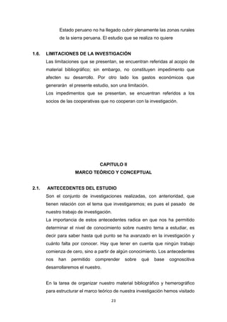23
Estado peruano no ha llegado cubrir plenamente las zonas rurales
de la sierra peruana. El estudio que se realiza no quiere
1.6. LIMITACIONES DE LA INVESTIGACIÓN
Las limitaciones que se presentan, se encuentran referidas al acopio de
material bibliográfico; sin embargo, no constituyen impedimento que
afecten su desarrollo. Por otro lado los gastos económicos que
generarán el presente estudio, son una limitación.
Los impedimentos que se presentan, se encuentran referidos a los
socios de las cooperativas que no cooperan con la investigación.
CAPITULO II
MARCO TEÓRICO Y CONCEPTUAL
2.1. ANTECEDENTES DEL ESTUDIO
Son el conjunto de investigaciones realizadas, con anterioridad, que
tienen relación con el tema que investigaremos; es pues el pasado de
nuestro trabajo de investigación.
La importancia de estos antecedentes radica en que nos ha permitido
determinar el nivel de conocimiento sobre nuestro tema a estudiar, es
decir para saber hasta qué punto se ha avanzado en la investigación y
cuánto falta por conocer. Hay que tener en cuenta que ningún trabajo
comienza de cero, sino a partir de algún conocimiento. Los antecedentes
nos han permitido comprender sobre qué base cognoscitiva
desarrollaremos el nuestro.
En la tarea de organizar nuestro material bibliográfico y hemerográfico
para estructurar el marco teórico de nuestra investigación hemos visitado
 