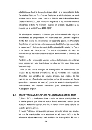 24
a la Biblioteca Central de nuestra Universidad y a la especializada de la
Facultad de Ciencias Económicas, Contables y Administrativas, de igual
manera a otras instituciones como a la Biblioteca de la Escuela de Post
Grado de la UNDAC, con resultados negativos al no encontrar material
relacionado al tema “la inversión pública en el sector educación y su
impacto en la región Pasco 2007-2012”
Sin embargo es necesario comentar que se han encontrado algunos
documentos de programación de inversiones del Gobierno Regional
donde dan cuenta las inversiones en Desarrollo Social, en Desarrollo
Económico, e inversiones en infraestructura; también hemos encontrado
la programación de inversiones de la Municipalidad Provincial de Pasco
y del distrito de Yanacancha. Con estos documentos se hará un
consolidado de las inversiones en el sector Educación en la provincia de
Pasco.
También se ha encontrado algunas tesis en la biblioteca, sin embargo
estos trabajos son más descriptivos, pero han servido como datos para
nuestro trabajo
Como se verá estos trabajos de investigación se desarrollaron con
estudio de su realidad problemática de su momento, con objetivos
diferentes, con variables de estudio propias, sus efectos de las
inversiones en infraestructura productiva en los últimos años en forma
general (en carreteras por ejemplo), por tanto, a nuestra investigación lo
consideramos los méritos suficientes para caracterizarla como
investigación original.
2.2. BÁSES TEÓRICAS-CIENTÍFICAS RELACIONADOS CON EL TEMA
El Marco Teórico es el presente de nuestro trabajo de investigación; es
la teoría general que sirve de marco, fondo, encuadre, sostén (es el
músculo) de la investigación. Por ello, el Marco Teórico tiene siempre un
carácter general, global.
El marco Teórico es considerado, como un contexto teórico más amplio,
en que la investigación debe encuadrarse; el marco teórico es la
referencia, el contexto mayor del problema de investigación. El marco
 