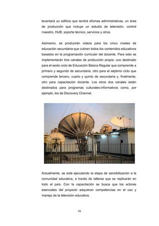 26
levantará un edificio que tendrá oficinas administrativas, un área
de producción que incluye un estudio de televisión, control
maestro, HUB, soporte técnico, servicios y otros.
Asimismo, se producirán videos para los cinco niveles de
educación secundaria que cubran todos los contenidos educativos
basados en la programación curricular del docente. Para esto se
implementarán tres canales de producción propia: uno destinado
para el sexto ciclo de Educación Básica Regular que comprende a
primero y segundo de secundaria, otro para el séptimo ciclo que
comprende tercero, cuarto y quinto de secundaria y, finalmente,
otro para capacitación docente. Los otros dos canales están
destinados para programas culturales-informativos como, por
ejemplo, los de Discovery Channel.
Actualmente, se está ejecutando la etapa de sensibilización a la
comunidad educativa, a través de talleres que se replicarán en
todo el país. Con la capacitación se busca que los actores
esenciales del proyecto adquieran competencias en el uso y
manejo de la televisión educativa.
 