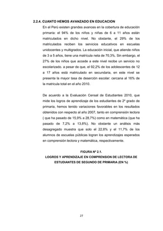 27
2.2.4. CUANTO HEMOS AVANZADO EN EDUCACION
En el Perú existen grandes avances en la cobertura de educación
primaria: el 94% de los niños y niñas de 6 a 11 años están
matriculados en dicho nivel. No obstante, el 29% de los
matriculados reciben los servicios educativos en escuelas
unidocentes y multigrados. La educación inicial, que atiende niños
de 3 a 5 años, tiene una matrícula neta de 70,3%. Sin embargo, el
27% de los niños que accede a este nivel recibe un servicio no
escolarizado. a pesar de que, el 92,2% de los adolescentes de 12
a 17 años está matriculado en secundaria, en este nivel se
presenta la mayor tasa de deserción escolar: cercana al 16% de
la matricula total en el año 2010.
De acuerdo a la Evaluación Censal de Estudiantes 2010, que
mide los logros de aprendizaje de los estudiantes de 2º grado de
primaria, hemos tenido variaciones favorables en los resultados
obtenidos con respecto al año 2007, tanto en comprensión lectora
( que ha pasado de 15,9% a 28,7%) como en matemática (que ha
pasado de 7,2% a 13,8%). No obstante un análisis más
desagregado muestra que solo el 22,8% y el 11,7% de los
alumnos de escuelas públicas logran los aprendizajes esperados
en comprensión lectora y matemática, respectivamente.
FIGURA Nº 2.1.
LOGROS Y APRENDIZAJE EN COMPRENSION DE LECTORA DE
ESTUDIANTES DE SEGUNDO DE PRIMARIA (EN %)
 