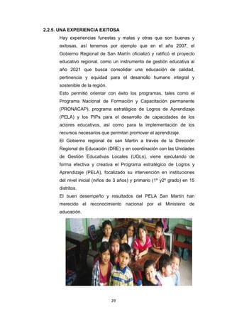29
2.2.5. UNA EXPERIENCIA EXITOSA
Hay experiencias funestas y malas y otras que son buenas y
exitosas, así tenemos por ejemplo que en el año 2007, el
Gobierno Regional de San Martín oficializó y ratificó el proyecto
educativo regional, como un instrumento de gestión educativa al
año 2021 que busca consolidar una educación de calidad,
pertinencia y equidad para el desarrollo humano integral y
sostenible de la región.
Esto permitió orientar con éxito los programas, tales como el
Programa Nacional de Formación y Capacitación permanente
(PRONACAP), programa estratégico de Logros de Aprendizaje
(PELA) y los PIPs para el desarrollo de capacidades de los
actores educativos, así como para la implementación de los
recursos necesarios que permitan promover el aprendizaje.
El Gobierno regional de san Martín a través de la Dirección
Regional de Educación (DRE) y en coordinación con las Unidades
de Gestión Educativas Locales (UGLs), viene ejecutando de
forma efectiva y creativa el Programa estratégico de Logros y
Aprendizaje (PELA), focalizado su intervención en instituciones
del nivel inicial (niños de 3 años) y primario (1º y2º grado) en 15
distritos.
El buen desempeño y resultados del PELA San Martín han
merecido el reconocimiento nacional por el Ministerio de
educación.
 