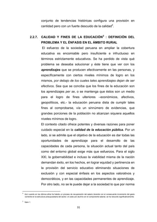 31
conjunto de tendencias históricas configura una provisión en
cantidad pero con un fuerte descuido de la calidad4
.
2.2.7. CALIDAD Y FINES DE LA EDUCACIÓN5
: DEFINICIÓN DEL
PROBLEMA Y EL ÉNFASIS EN EL ÁMBITO RURAL
El esfuerzo de la sociedad peruana en ampliar la cobertura
educativa es encomiable pero insuficiente e infructuoso en
términos estrictamente educativos. Se ha perdido de vista qué
problema se deseaba solucionar y éste tiene que ver con los
aprendizajes que se producen efectivamente en las personas, y
específicamente con ciertos niveles mínimos de logro en los
mismos, por debajo de los cuales tales aprendizajes dejan de ser
efectivos. Sea que se conciba que los fines de la educación son
los aprendizajes per se, o se mantenga que éstos son un medio
para el logro de fines ulteriores –económicos, afectivos,
geopolíticos, etc.- la educación peruana dista de cumplir tales
fines al comprobarse, vía un sinnúmero de evidencias, que
grandes porciones de la población no alcanzan siquiera aquellos
niveles mínimos de logro.
El contexto citado ofrece potentes y diversas razones para poner
cuidado especial en la calidad de la educación pública. Por un
lado, si se admite que el objetivo de la educación es dar todas las
oportunidades de aprendizaje para el desarrollo de las
capacidades de cada persona, la situación actual tanto del país
como del entorno global exige más que esfuerzos. Para el siglo
XXI, la gobernabilidad e incluso la viabilidad misma de la nación
demandan éxito, en los hechos, en lograr equidad y pertinencia en
la provisión del servicio educativo eliminando situaciones de
exclusión y con especial énfasis en los aspectos valorativos y
democráticos, y en las capacidades permanentes de aprendizaje.
Por otro lado, no se le puede dejar a la sociedad lo que por norma
4
Aún cuando en los últimos años ha habido un proceso de recuperación del salario docente con el consecuente incremento del gasto
corriente en la estructura presupuestaria del sector, el costo por alumno sin el componente salarial, se ha reducido significativamente.
5
Ídem 1.
 