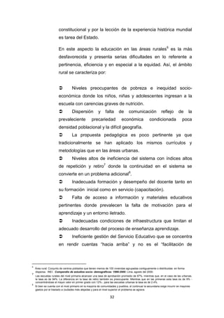 32
constitucional y por la lección de la experiencia histórica mundial
es tarea del Estado.
En este aspecto la educación en las áreas rurales6
es la más
desfavorecida y presenta serias dificultades en lo referente a
pertinencia, eficiencia y en especial a la equidad. Así, el ámbito
rural se caracteriza por:
 Niveles preocupantes de pobreza e inequidad socio-
económica donde los niños, niñas y adolescentes ingresan a la
escuela con carencias graves de nutrición.
 Dispersión y falta de comunicación reflejo de la
prevaleciente precariedad económica condicionada poca
densidad poblacional y la difícil geografía.
 La propuesta pedagógica es poco pertinente ya que
tradicionalmente se han aplicado los mismos currículos y
metodologías que en las áreas urbanas.
 Niveles altos de ineficiencia del sistema con índices altos
de repetición y retiro7
donde la continuidad en el sistema se
convierte en un problema adicional8
.
 Inadecuada formación y desempeño del docente tanto en
su formación inicial como en servicio (capacitación).
 Falta de acceso a información y materiales educativos
pertinentes donde prevalecen la falta de motivación para el
aprendizaje y un entorno iletrado.
 Inadecuadas condiciones de infraestructura que limitan el
adecuado desarrollo del proceso de enseñanza aprendizaje.
 Ineficiente gestión del Servicio Educativo que se concentra
en rendir cuentas “hacia arriba” y no es el “facilitación de
6
Área rural: Conjunto de centros poblados que tienen menos de 100 viviendas agrupadas contiguamente o distribuidas en forma
dispersa. INEI. Compendio de estudios socio- demográficos: 1999-2000. Lima, agosto del 2000.
7
Las escuelas rurales del nivel primaria alcanzan una tasa de aprobación promedio de 87%, mientras que, en el caso de las urbanas,
la tasa es de 94%. La diferencia en la tasa de retiro también es preocupante. Mientras que en las primeras esta tasa es de 9% -
concentrándose el mayor valor en primer grado con 12%-, para las escuelas urbanas la tasa es de 2.4%.
8
Si bien se cuenta con el nivel primario en la mayoría de comunidades y pueblos, el continuar la secundaria exige incurrir en mayores
gastos por el traslado a ciudades más alejadas y para el nivel superior el problema se agrava.
 
