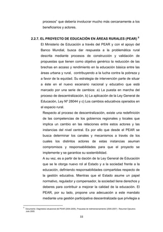 33
procesos” que debería involucrar mucho más cercanamente a los
beneficiarios y actores.
2.2.7. EL PROYECTO DE EDUCACIÓN EN ÁREAS RURALES (PEAR) 9
El Ministerio de Educación a través del PEAR y con el apoyo del
Banco Mundial, busca dar respuesta a la problemática rural
descrita mediante procesos de construcción y validación de
propuestas que tienen como objetivo genérico la reducción de las
brechas en acceso y rendimiento en la educación básica entre las
áreas urbana y rural, contribuyendo a la lucha contra la pobreza y
a favor de la equidad. Su estrategia de intervención parte de situar
a éste en el nuevo escenario nacional y educativo que está
marcado por una serie de cambios: a) La puesta en marcha del
proceso de descentralización, b) La aplicación de la Ley General de
Educación, Ley Nº 28044 y c) Los cambios educativos operados en
el espacio rural.
Respecto al proceso de descentralización, existe una redefinición
de las competencias de los gobiernos regionales y locales que
implica un cambio en las relaciones entre estos actores y las
instancias del nivel central. Es por ello que desde el PEAR se
busca determinar los canales y mecanismos a través de los
cuales los distintos actores de estas instancias asuman
compromisos y responsabilidades para que el proyecto se
implemente y se garantice su sostenibilidad.
A su vez, es a partir de la dación de la Ley General de Educación
que se le otorga nuevo rol al Estado y a la sociedad frente a la
educación, definiendo responsabilidades compartidas respecto de
la gestión educativa. Mientras que el Estado asume un papel
normativo, regulador y compensador, la sociedad tiene derechos y
deberes para contribuir a mejorar la calidad de la educación. El
PEAR, por su lado, propone una adecuación a este mandato
mediante una gestión participativa descentralizada que privilegia a
9
Documento: Diagnóstico situacional del PEAR (2004-2005), Propuesta de redimensionamiento (2005-2007) - Resumen Ejecutivo.
Julio 2005.
 