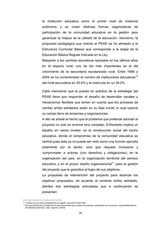 34
la institución educativa como el primer nivel de instancia
autónoma y se crean distintas formas organizativas de
participación de la comunidad educativa en la gestión para
garantizar la mejora de la calidad de la educación. Asimismo, la
propuesta pedagógica que orienta al PEAR se ha alineado a la
Estructura Curricular Básica que corresponde a la etapa de la
Educación Básica Regular indicada en la Ley.
Respecto a los cambios educativos operados en los últimos años
en el espacio rural, uno de los más importantes es el del
crecimiento de la secundaria escolarizada rural. Entre 1998 y
2004 se ha incrementado el número de instituciones educativas10
del nivel secundaria en 30.4% y la matrícula en un 39.2%.
Cabe mencionar que la puesta en práctica de la estrategia del
PEAR tiene que responder al desafío de desarrollar canales y
mecanismos flexibles que tomen en cuenta que los procesos de
cambio arriba señalados están en su fase inicial, lo cual supone
un campo lleno de tensiones y negociaciones.
A ello se añade el hecho que el problema que pretende abordar el
proyecto no solo es enorme sino complejo. Enfrentarlo implica un
desafío en varios niveles: en la construcción social del hecho
educativo, donde el compromiso de la comunidad educativa es
central pues este ya no puede ser visto como una función ejercida
solamente por el sector, sino que requiere incorporar y
comprometer a actores (con derechos y obligaciones); en la
organización del país, en la organización territorial del servicio
educativo y en el propio diseño organizacional11
para la gestión
del proyecto que le garantice el logro de sus objetivos.
La propuesta de intervención del proyecto para alcanzar los
objetivos propuestos, de acuerdo al contexto arriba señalado,
plantea dos estrategias articuladas que a continuación se
presentan:
10
Centros que se crean principalmente por gestión comunal (CEGECOM).
11
Se busca desarrollar el trabajo de los subcomponentes bajo la lógica de procesos, explicitando sus funciones y responsabilidades en
las distintas instancias : local, regional y central.
 