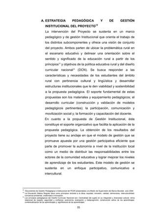 35
A. ESTRATEGIA PEDAGÓGICA Y DE GESTIÓN
INSTITUCIONAL DEL PROYECTO12
La intervención del Proyecto se sustenta en un marco
pedagógico y de gestión Institucional que orienta el trabajo de
los distintos subcomponentes y ofrece una visión de conjunto
del proyecto. Ambos parten de ubicar la problemática rural en
el escenario educativo y delinear una orientación sobre el
sentido y significado de la educación rural a partir de los
principios13
y objetivos de la política educativa rural y del diseño
curricular nacional14
(DCN). Se busca responder a las
características y necesidades de los estudiantes del ámbito
rural con pertinencia cultural y lingüística y desarrollar
estructuras institucionales que le den viabilidad y sostenibilidad
a la propuesta pedagógica. El soporte fundamental de estas
propuestas son los materiales y equipamiento pedagógicos; el
desarrollo curricular (construcción y validación de modelos
pedagógicos pertinentes); la participación, comunicación y
movilización social y; la formación y capacitación del docente.
En cuanto a la propuesta de Gestión Institucional, ésta
constituye el soporte organizativo que facilita la aplicación de la
propuesta pedagógica. La obtención de los resultados del
proyecto tiene su anclaje en que el modelo de gestión que se
promueve apuesta por una gestión participativa eficiente que
parte de promover la autonomía a nivel de la institución local
como un medio de distribuir las responsabilidades entre los
actores de la comunidad educativa y lograr mejorar los niveles
de aprendizaje de los estudiantes. Este modelo de gestión se
sustenta en un enfoque participativo, comunicativo e
intercultural.
12
Documentos de Gestión Pedagógica e Institucional del PEAR presentados a la Misión de Supervisión del Banco Mundial. Julio 2005.
13
La Educación Básica Regular tiene como principios rectores a la ética, equidad, inclusión, calidad, democracia, interculturalidad,
conciencia ambiental, creatividad e innovación.
14
Los principios pedagógicos del Diseño Curricular Nacional son: Centralidad del sujeto en su integridad y diversidad cultural; clima
relacional de respeto, seguridad y confianza; autonomía, evaluación y metacognición; construcción activa de los aprendizajes;
contextualización de los aprendizajes y; significancia de los aprendizajes.
 