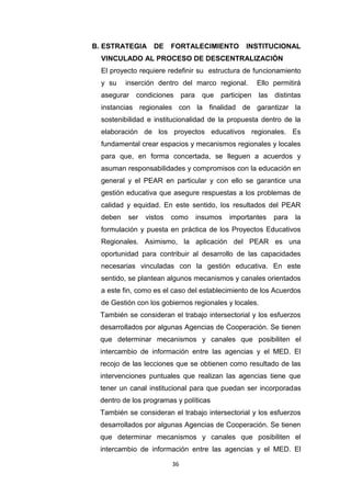 36
B. ESTRATEGIA DE FORTALECIMIENTO INSTITUCIONAL
VINCULADO AL PROCESO DE DESCENTRALIZACIÓN
El proyecto requiere redefinir su estructura de funcionamiento
y su inserción dentro del marco regional. Ello permitirá
asegurar condiciones para que participen las distintas
instancias regionales con la finalidad de garantizar la
sostenibilidad e institucionalidad de la propuesta dentro de la
elaboración de los proyectos educativos regionales. Es
fundamental crear espacios y mecanismos regionales y locales
para que, en forma concertada, se lleguen a acuerdos y
asuman responsabilidades y compromisos con la educación en
general y el PEAR en particular y con ello se garantice una
gestión educativa que asegure respuestas a los problemas de
calidad y equidad. En este sentido, los resultados del PEAR
deben ser vistos como insumos importantes para la
formulación y puesta en práctica de los Proyectos Educativos
Regionales. Asimismo, la aplicación del PEAR es una
oportunidad para contribuir al desarrollo de las capacidades
necesarias vinculadas con la gestión educativa. En este
sentido, se plantean algunos mecanismos y canales orientados
a este fin, como es el caso del establecimiento de los Acuerdos
de Gestión con los gobiernos regionales y locales.
También se consideran el trabajo intersectorial y los esfuerzos
desarrollados por algunas Agencias de Cooperación. Se tienen
que determinar mecanismos y canales que posibiliten el
intercambio de información entre las agencias y el MED. El
recojo de las lecciones que se obtienen como resultado de las
intervenciones puntuales que realizan las agencias tiene que
tener un canal institucional para que puedan ser incorporadas
dentro de los programas y políticas
También se consideran el trabajo intersectorial y los esfuerzos
desarrollados por algunas Agencias de Cooperación. Se tienen
que determinar mecanismos y canales que posibiliten el
intercambio de información entre las agencias y el MED. El
 