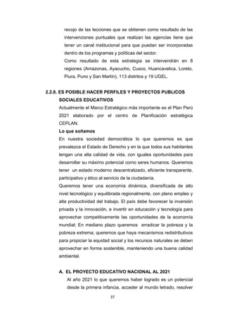 37
recojo de las lecciones que se obtienen como resultado de las
intervenciones puntuales que realizan las agencias tiene que
tener un canal institucional para que puedan ser incorporadas
dentro de los programas y políticas del sector.
Como resultado de esta estrategia se intervendrán en 8
regiones (Amazonas, Ayacucho, Cusco, Huancavelica, Loreto,
Piura, Puno y San Martín), 113 distritos y 19 UGEL.
2.2.8. ES POSIBLE HACER PERFILES Y PROYECTOS PUBLICOS
SOCIALES EDUCATIVOS
Actualmente el Marco Estratégico más importante es el Plan Perú
2021 elaborado por el centro de Planificación estratégica
CEPLAN.
Lo que soñamos
En nuestra sociedad democrática lo que queremos es que
prevalezca el Estado de Derecho y en la que todos sus habitantes
tengan una alta calidad de vida, con iguales oportunidades para
desarrollar su máximo potencial como seres humanos. Queremos
tener un estado moderno descentralizado, eficiente transparente,
participativo y ético al servicio de la ciudadanía.
Queremos tener una economía dinámica, diversificada de alto
nivel tecnológico y equilibrada regionalmente, con pleno empleo y
alta productividad del trabajo. El país debe favorecer la inversión
privada y la innovación, e invertir en educación y tecnología para
aprovechar competitivamente las oportunidades de la economía
mundial; En mediano plazo queremos erradicar la pobreza y la
pobreza extrema; queremos que haya mecanismos redistributivos
para propiciar la equidad social y los recursos naturales se deben
aprovechar en forma sostenible, manteniendo una buena calidad
ambiental.
A. EL PROYECTO EDUCATIVO NACIONAL AL 2021
Al año 2021 lo que queremos haber logrado es un potencial
desde la primera infancia, acceder al mundo letrado, resolver
 