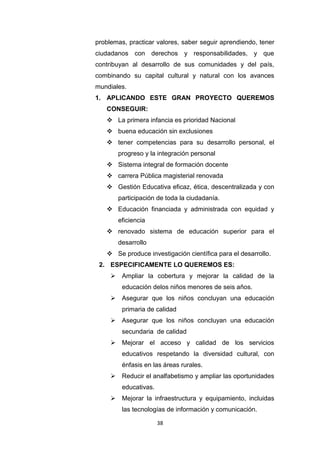 38
problemas, practicar valores, saber seguir aprendiendo, tener
ciudadanos con derechos y responsabilidades, y que
contribuyan al desarrollo de sus comunidades y del país,
combinando su capital cultural y natural con los avances
mundiales.
1. APLICANDO ESTE GRAN PROYECTO QUEREMOS
CONSEGUIR:
 La primera infancia es prioridad Nacional
 buena educación sin exclusiones
 tener competencias para su desarrollo personal, el
progreso y la integración personal
 Sistema integral de formación docente
 carrera Pública magisterial renovada
 Gestión Educativa eficaz, ética, descentralizada y con
participación de toda la ciudadanía.
 Educación financiada y administrada con equidad y
eficiencia
 renovado sistema de educación superior para el
desarrollo
 Se produce investigación científica para el desarrollo.
2. ESPECIFICAMENTE LO QUEREMOS ES:
 Ampliar la cobertura y mejorar la calidad de la
educación delos niños menores de seis años.
 Asegurar que los niños concluyan una educación
primaria de calidad
 Asegurar que los niños concluyan una educación
secundaria de calidad
 Mejorar el acceso y calidad de los servicios
educativos respetando la diversidad cultural, con
énfasis en las áreas rurales.
 Reducir el analfabetismo y ampliar las oportunidades
educativas.
 Mejorar la infraestructura y equipamiento, incluidas
las tecnologías de información y comunicación.
 