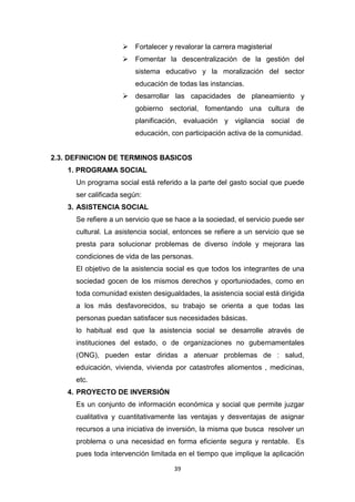39
 Fortalecer y revalorar la carrera magisterial
 Fomentar la descentralización de la gestión del
sistema educativo y la moralización del sector
educación de todas las instancias.
 desarrollar las capacidades de planeamiento y
gobierno sectorial, fomentando una cultura de
planificación, evaluación y vigilancia social de
educación, con participación activa de la comunidad.
2.3. DEFINICION DE TERMINOS BASICOS
1. PROGRAMA SOCIAL
Un programa social está referido a la parte del gasto social que puede
ser calificada según:
3. ASISTENCIA SOCIAL
Se refiere a un servicio que se hace a la sociedad, el servicio puede ser
cultural. La asistencia social, entonces se refiere a un servicio que se
presta para solucionar problemas de diverso índole y mejorara las
condiciones de vida de las personas.
El objetivo de la asistencia social es que todos los integrantes de una
sociedad gocen de los mismos derechos y oportuniodades, como en
toda comunidad existen desigualdades, la asistencia social está dirigida
a los más desfavorecidos, su trabajo se orienta a que todas las
personas puedan satisfacer sus necesidades básicas.
lo habitual esd que la asistencia social se desarrolle através de
instituciones del estado, o de organizaciones no gubernamentales
(ONG), pueden estar diridas a atenuar problemas de : salud,
eduicación, vivienda, vivienda por catastrofes aliomentos , medicinas,
etc.
4. PROYECTO DE INVERSIÓN
Es un conjunto de información económica y social que permite juzgar
cualitativa y cuantitativamente las ventajas y desventajas de asignar
recursos a una iniciativa de inversión, la misma que busca resolver un
problema o una necesidad en forma eficiente segura y rentable. Es
pues toda intervención limitada en el tiempo que implique la aplicación
 