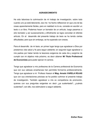 4
AGRADECIMIENTO
Ha sido laboriosa la culminación de mi trabajo de investigación, sobre todo
cuando uno ya está laborando, eso me ha hecho reflexionar en que una de las
cosas aparentemente fáciles, pero en realidad no lo es, consiste en escribir un
texto o un libro. Podemos hacer un borrador de un artículo, luego pasamos a
otro borrador y así sucesivamente y difícilmente se logra concretar el referido
artículo. En el desarrollo del presente trabajo de tesis se ha tenido ciertas
dificultades; pero que sin embargo, se ha superado con creces.
Para el desarrollo de mi tesis, en primer lugar tengo que agradecer a Dios por
prestarnos vida salud y fe para seguir adelante; en segundo lugar agradecer a
mis padres por haber tenido la tesonera exigencia de cada día y exigirme de
cumplir con mi objetivo más próximo, es decir obtener Mi Título Profesional
de Economista para poder ejercer mi carrera.
Tengo que agradecer a mis profesores de la Carrera profesional de Economía
que con sus valiosas enseñanzas han permitido formarme profesionalmente.
Tengo que agradecer a mi Profesor Asesor el Mag. Amado VARELA ROJAS
que con sus orientaciones precisas se ha podido culminar el presente trabajo
de investigación. También agradecer a mis ex compañeros de promoción,
quienes con sus preguntas exigentes en decir ¿ya sustentaste?, ¿cuándo
sustentas?, con ello, nos estimularon a seguir adelante.
Esther Rosa
 