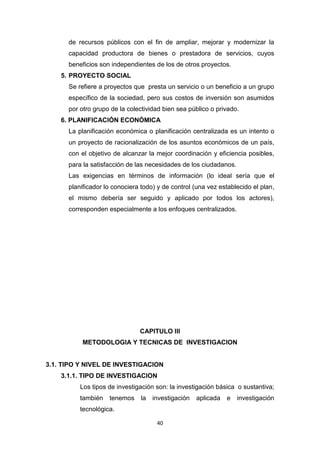 40
de recursos públicos con el fin de ampliar, mejorar y modernizar la
capacidad productora de bienes o prestadora de servicios, cuyos
beneficios son independientes de los de otros proyectos.
5. PROYECTO SOCIAL
Se refiere a proyectos que presta un servicio o un beneficio a un grupo
específico de la sociedad, pero sus costos de inversión son asumidos
por otro grupo de la colectividad bien sea público o privado.
6. PLANIFICACIÓN ECONÓMICA
La planificación económica o planificación centralizada es un intento o
un proyecto de racionalización de los asuntos económicos de un país,
con el objetivo de alcanzar la mejor coordinación y eficiencia posibles,
para la satisfacción de las necesidades de los ciudadanos.
Las exigencias en términos de información (lo ideal sería que el
planificador lo conociera todo) y de control (una vez establecido el plan,
el mismo debería ser seguido y aplicado por todos los actores),
corresponden especialmente a los enfoques centralizados.
CAPITULO III
METODOLOGIA Y TECNICAS DE INVESTIGACION
3.1. TIPO Y NIVEL DE INVESTIGACION
3.1.1. TIPO DE INVESTIGACION
Los tipos de investigación son: la investigación básica o sustantiva;
también tenemos la investigación aplicada e investigación
tecnológica.
 