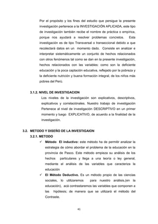41
Por el propósito y los fines del estudio que persigue la presente
investigación pertenece a la INVESTIGACIÓN APLICADA, este tipo
de investigación también recibe el nombre de práctica o empírica,
porque nos ayudará a resolver problemas concretos. Esta
investigación es de tipo Transversal o transeccional debido a que
recolectará datos en un momento dado. Consiste en analizar e
interpretar sistemáticamente un conjunto de hechos relacionados
con otros fenómenos tal como se dan en la presente investigación,
hechos relacionados con las variables: como son la deficiente
educación y la poca captación educativa, reflejado por la pobreza y
la deficiente nutrición y buena formación integral, de los niños más
pobres del Perú.
3.1.2. NIVEL DE INVESTIGACION
Los niveles de la investigación son explicativos, descriptivos,
explicativos y correlaciónales. Nuestro trabajo de investigación
Pertenece al nivel de investigación DESCRIPTIVO en un primer
momento y luego EXPLICATIVO, de acuerdo a la finalidad de la
investigación.
3.2. METODO Y DISEÑO DE LA INVESTIGAION
3.2.1. METODO
 Método El inductivo: este método ha de permitir analizar la
estrategia de cómo abordar el problema de la educación en la
provincia de Pasco. Este método empieza su análisis de los
hechos particulares y llega a una teoría o ley general,
mediante el análisis de las variables que caracteriza la
educación
 El Método Deductivo. Es un método propio de las ciencias
sociales, lo utilizaremos para nuestro análisis,(en la
educación), acá contrastaremos las variables que componen a
las hipótesis; de manera que se utilizará el método del
Contraste.
 